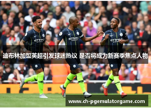 迪布林加盟英超引发球迷热议 是否将成为新赛季焦点人物 迪布林加盟英超引发球迷热议 是否将成为新赛季焦点人物