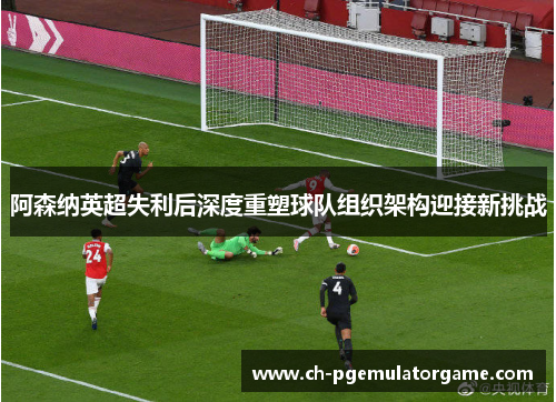阿森纳英超失利后深度重塑球队组织架构迎接新挑战 阿森纳英超失利后深度重塑球队组织架构迎接新挑战