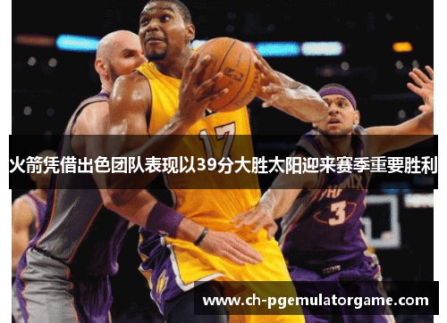 火箭凭借出色团队表现以39分大胜太阳迎来赛季重要胜利